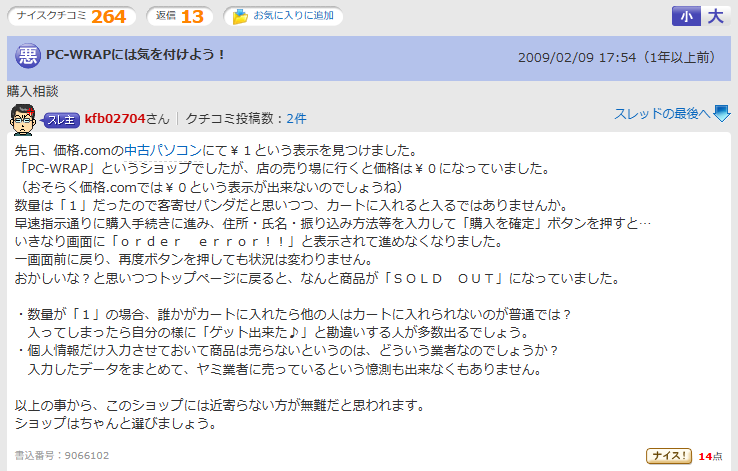先日、価格.comの中古パソコンにて￥１という表示を見つけました。
「PC-WRAP」というショップでしたが、店の売り場に行くと価格は￥０になっていました。
（おそらく価格.comでは￥０という表示が出来ないのでしょうね）
数量は「１」だったので客寄せパンダだと思いつつ、カートに入れると入るではありませんか。
早速指示通りに購入手続きに進み、住所・氏名・振り込み方法等を入力して「購入を確定」ボタンを押すと…
いきなり画面に「ｏｒｄｅｒ　ｅｒｒｏｒ！！」と表示されて進めなくなりました。
一画面前に戻り、再度ボタンを押しても状況は変わりません。
おかしいな？と思いつつトップページに戻ると、なんと商品が「ＳＯＬＤ　ＯＵＴ」になっていました。

・数量が「１」の場合、誰かがカートに入れたら他の人はカートに入れられないのが普通では？
　入ってしまったら自分の様に「ゲット出来た♪」と勘違いする人が多数出るでしょう。
・個人情報だけ入力させておいて商品は売らないというのは、どういう業者なのでしょうか？
　入力したデータをまとめて、ヤミ業者に売っているという憶測も出来なくもありません。

以上の事から、このショップには近寄らない方が無難だと思われます。
ショップはちゃんと選びましょう。